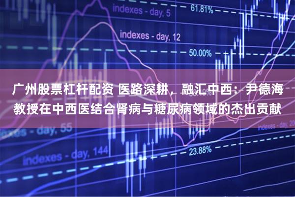 广州股票杠杆配资 医路深耕，融汇中西：尹德海教授在中西医结合肾病与糖尿病领域的杰出贡献