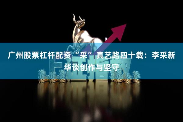 广州股票杠杆配资 “采” 真艺路四十载：李采新华谈创作与坚守