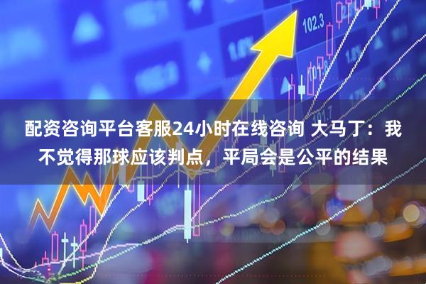配资咨询平台客服24小时在线咨询 大马丁：我不觉得那球应该判点，平局会是公平的结果