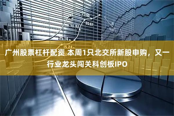 广州股票杠杆配资 本周1只北交所新股申购，又一行业龙头闯关科创板IPO