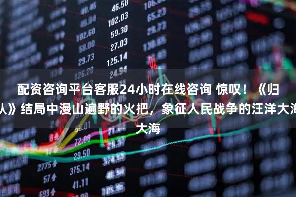 配资咨询平台客服24小时在线咨询 惊叹！《归队》结局中漫山遍野的火把，象征人民战争的汪洋大海