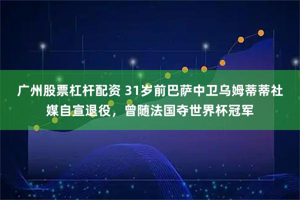 广州股票杠杆配资 31岁前巴萨中卫乌姆蒂蒂社媒自宣退役，曾随法国夺世界杯冠军