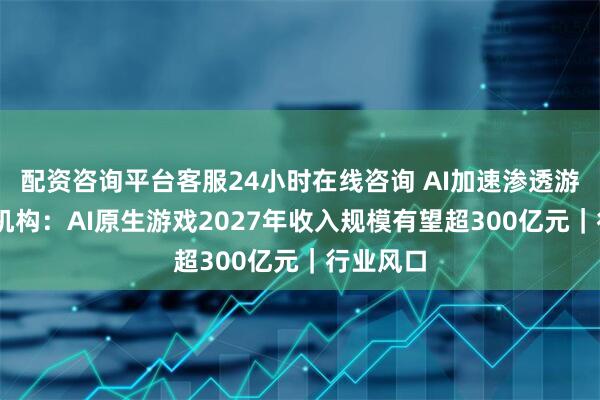 配资咨询平台客服24小时在线咨询 AI加速渗透游戏行业 机构：AI原生游戏2027年收入规模有望超300亿元｜行业风口