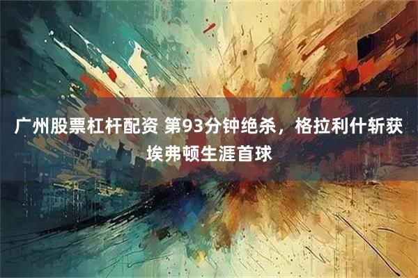广州股票杠杆配资 第93分钟绝杀，格拉利什斩获埃弗顿生涯首球
