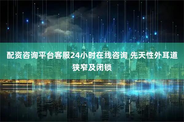 配资咨询平台客服24小时在线咨询 先天性外耳道狭窄及闭锁