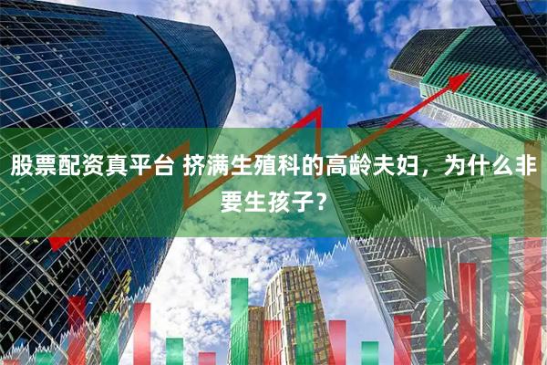 股票配资真平台 挤满生殖科的高龄夫妇，为什么非要生孩子？
