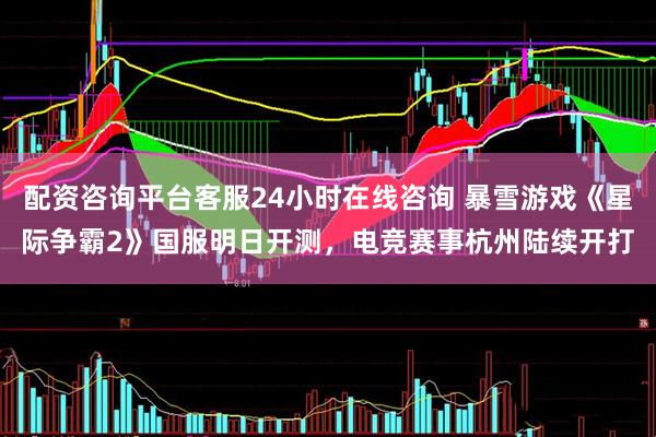 配资咨询平台客服24小时在线咨询 暴雪游戏《星际争霸2》国服明日开测，电竞赛事杭州陆续开打