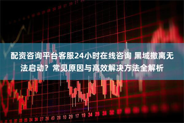 配资咨询平台客服24小时在线咨询 黑域撤离无法启动？常见原因与高效解决方法全解析