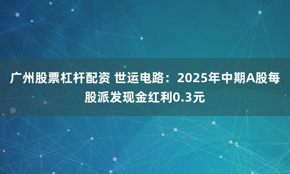 广州股票杠杆配资 世运电路：2025年中期A股每股派发现金红利0.3元