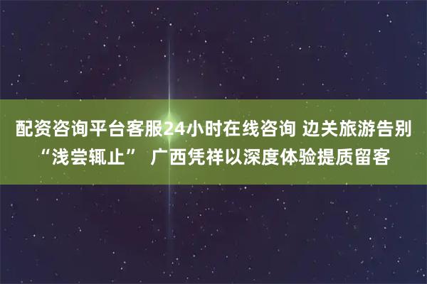 配资咨询平台客服24小时在线咨询 边关旅游告别“浅尝辄止”  广西凭祥以深度体验提质留客