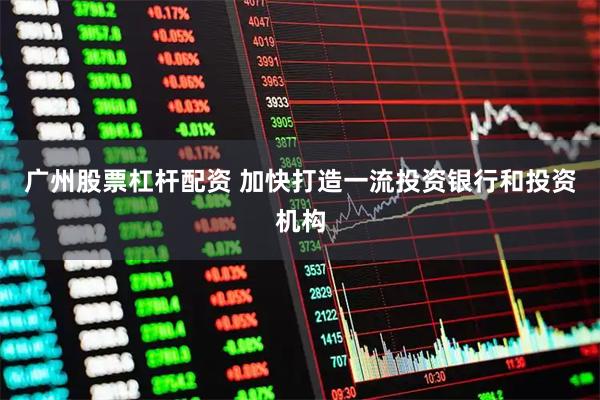 广州股票杠杆配资 加快打造一流投资银行和投资机构