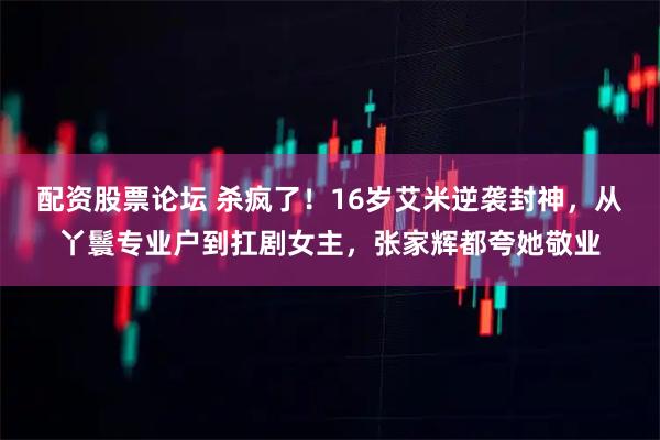 配资股票论坛 杀疯了！16岁艾米逆袭封神，从丫鬟专业户到扛剧女主，张家辉都夸她敬业