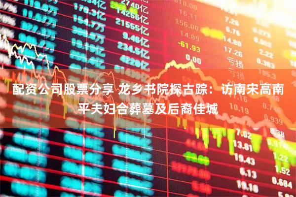 配资公司股票分享 龙乡书院探古踪：访南宋高南平夫妇合葬墓及后裔佳城