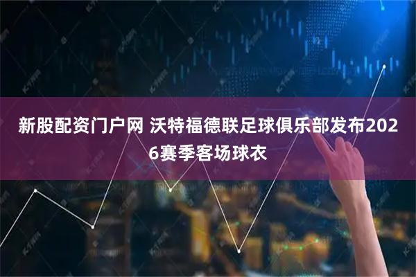 新股配资门户网 沃特福德联足球俱乐部发布2026赛季客场球衣