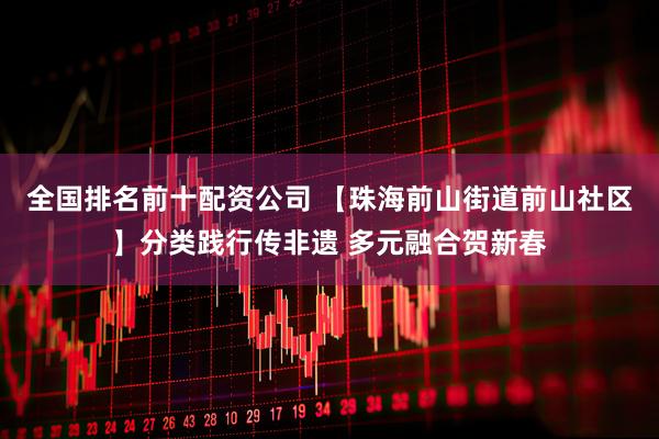 全国排名前十配资公司 【珠海前山街道前山社区】分类践行传非遗 多元融合贺新春