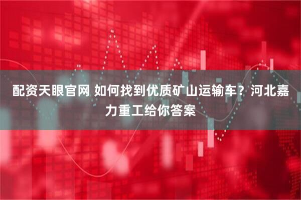 配资天眼官网 如何找到优质矿山运输车？河北嘉力重工给你答案