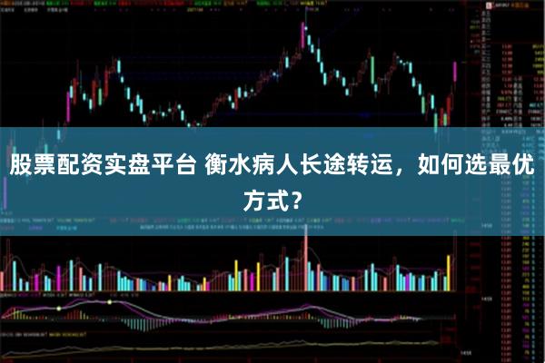 股票配资实盘平台 衡水病人长途转运，如何选最优方式？