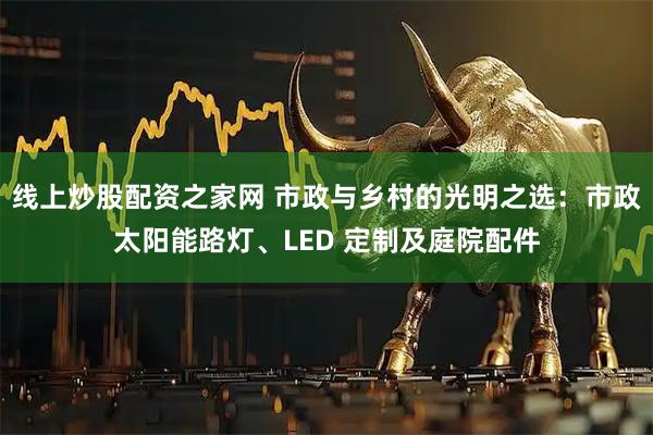 线上炒股配资之家网 市政与乡村的光明之选：市政太阳能路灯、LED 定制及庭院配件