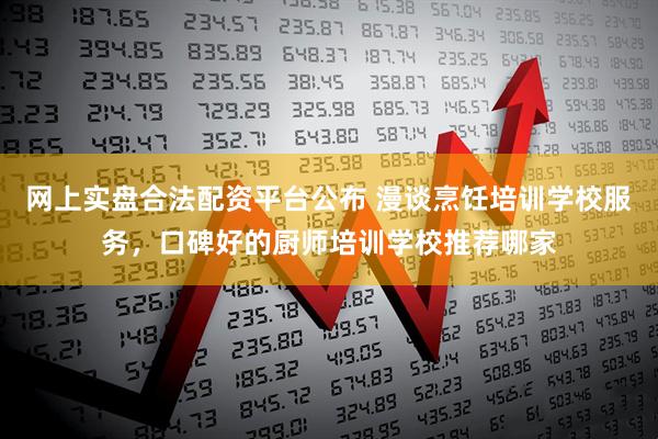 网上实盘合法配资平台公布 漫谈烹饪培训学校服务，口碑好的厨师培训学校推荐哪家