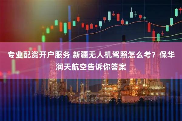 专业配资开户服务 新疆无人机驾照怎么考？保华润天航空告诉你答案