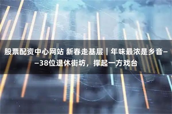 股票配资中心网站 新春走基层｜年味最浓是乡音——38位退休街坊，撑起一方戏台