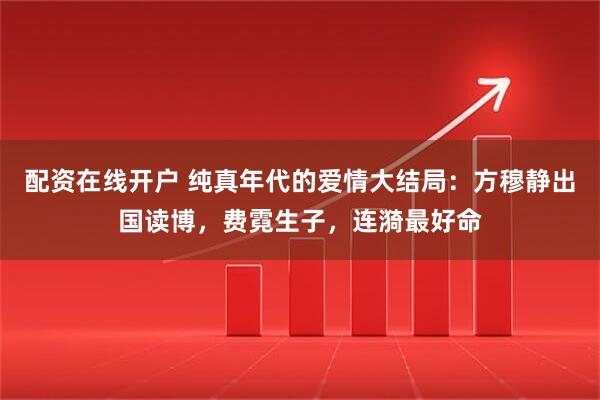 配资在线开户 纯真年代的爱情大结局：方穆静出国读博，费霓生子，连漪最好命