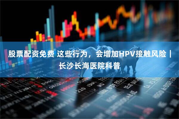 股票配资免费 这些行为，会增加HPV接触风险｜长沙长海医院科普