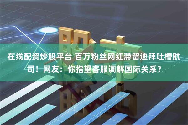 在线配资炒股平台 百万粉丝网红滞留迪拜吐槽航司！网友：你指望客服调解国际关系？
