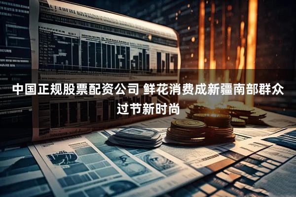 中国正规股票配资公司 鲜花消费成新疆南部群众过节新时尚