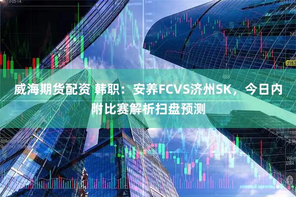 威海期货配资 韩职：安养FCVS济州SK，今日内附比赛解析扫盘预测