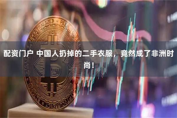 配资门户 中国人扔掉的二手衣服，竟然成了非洲时尚！