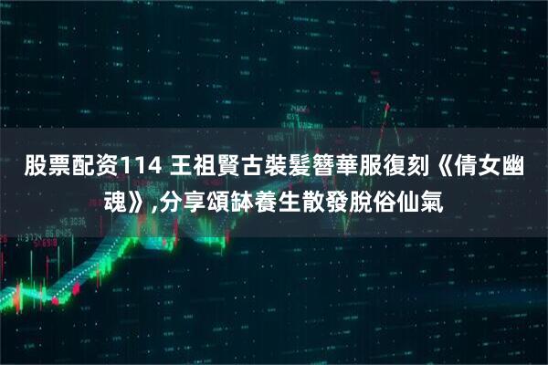 股票配资114 王祖賢古裝髮簪華服復刻《倩女幽魂》,分享頌缽養生散發脫俗仙氣