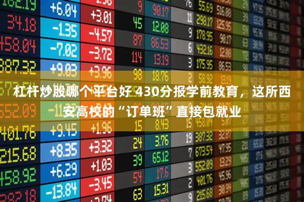 杠杆炒股哪个平台好 430分报学前教育，这所西安高校的“订单班”直接包就业