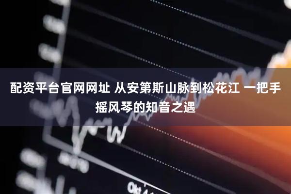 配资平台官网网址 从安第斯山脉到松花江 一把手摇风琴的知音之遇