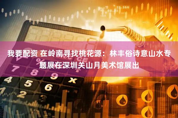 我要配资 在岭南寻找桃花源：林丰俗诗意山水专题展在深圳关山月美术馆展出