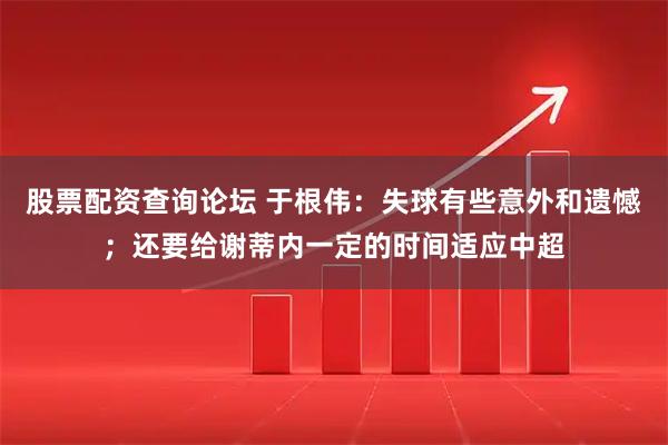 股票配资查询论坛 于根伟：失球有些意外和遗憾；还要给谢蒂内一定的时间适应中超
