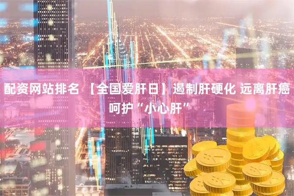 配资网站排名 【全国爱肝日】遏制肝硬化 远离肝癌 呵护“小心肝”