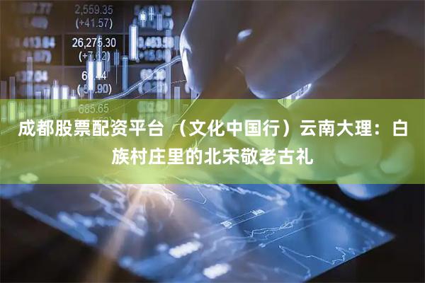 成都股票配资平台 （文化中国行）云南大理：白族村庄里的北宋敬老古礼