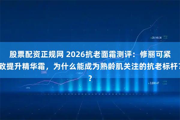 股票配资正规网 2026抗老面霜测评：修丽可紧致提升精华霜，为什么能成为熟龄肌关注的抗老标杆？