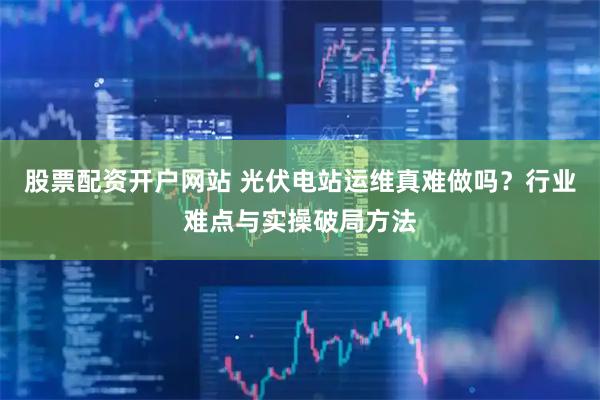股票配资开户网站 光伏电站运维真难做吗？行业难点与实操破局方法