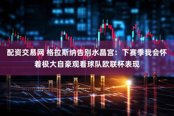 配资交易网 格拉斯纳告别水晶宫：下赛季我会怀着极大自豪观看球队欧联杯表现
