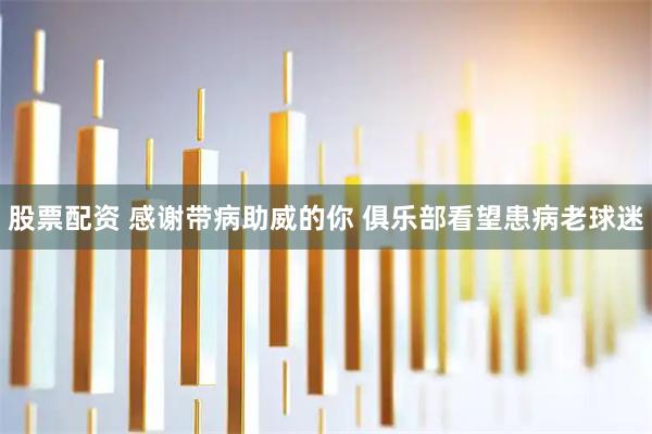 股票配资 感谢带病助威的你 俱乐部看望患病老球迷